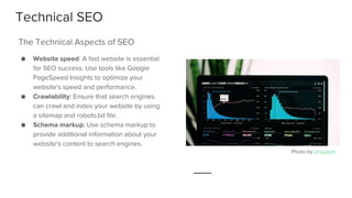 Technical SEO
● Website speed: A fast website is essential
for SEO success. Use tools like Google
PageSpeed Insights to optimize your
website's speed and performance.
● Crawlability: Ensure that search engines
can crawl and index your website by using
a sitemap and robots.txt file.
● Schema markup: Use schema markup to
provide additional information about your
website's content to search engines.
The Technical Aspects of SEO
Photo by Unsplash
 