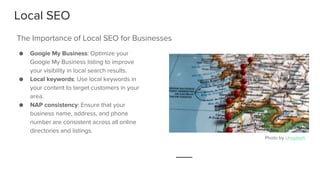 Local SEO
● Google My Business: Optimize your
Google My Business listing to improve
your visibility in local search results.
● Local keywords: Use local keywords in
your content to target customers in your
area.
● NAP consistency: Ensure that your
business name, address, and phone
number are consistent across all online
directories and listings.
The Importance of Local SEO for Businesses
Photo by Unsplash
 