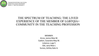 THE SPECTRUM OF TEACHING: THE LIVED
EXPERIENCE OF THE MEMBER OF LGBTQIA+
COMMUNITY IN THE TEACHING PROFESSION
TAGKAWAYAN NATIONAL HIGH SCHOOL
SENIOR HIGH SCHOOL DEPARTMENT
GRADE 11 - PRACTICAL RESEARCH 1
MEMBER:
Arcos, Janica Mae M.
Cadion, Casandra May M.
Listanco, Luigi Y.
Odi, Jana Mae L
Surara, Ashley Kate A.
 