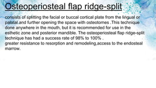Osteoperiosteal flap ridge-split
consists of splitting the facial or buccal cortical plate from the lingual or
palatal and further opening the space with osteotomes .This technique
done anywhere in the mouth, but it is recommended for use in the
esthetic zone and posterior mandible. The osteoperiosteal flap ridge-split
technique has had a success rate of 98% to 100% .
greater resistance to resorption and remodeling,access to the endosteal
marrow.
 