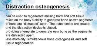 Distraction osteogenesis
can be used to regenerate missing hard and soft tissue..
relies on the body’s ability to generate bone as two segments
of bone are “distracted” apart. The osteotomies are created
and the distraction device is placed.
providing a template to generate new bone as the segments
are distracted apart .
less morbidity, simultaneous bone osteogenesis and soft
tissue regeneration.
 