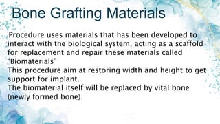 Bone Grafting Materials
Procedure uses materials that has been developed to
interact with the biological system, acting as a scaffold
for replacement and repair these materials called
“Biomaterials”
This procedure aim at restoring width and height to get
support for implant.
The biomaterial itself will be replaced by vital bone
(newly formed bone).
 