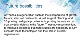 Future possibilities
Advances in regeneration such as the incorporation of growth
factors, stem cell treatments, virtual surgical planning, and
3D printing hold great promise for improving the way we can
treat alveolar defects in the future. These advances may lead
to improved outcomes but more studies are necessary to fully
evaluate these technologies and their role in alveolar
regeneration.
 