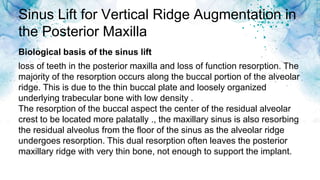Sinus Lift for Vertical Ridge Augmentation in
the Posterior Maxilla
loss of teeth in the posterior maxilla and loss of function resorption. The
majority of the resorption occurs along the buccal portion of the alveolar
ridge. This is due to the thin buccal plate and loosely organized
underlying trabecular bone with low density .
The resorption of the buccal aspect the center of the residual alveolar
crest to be located more palatally ., the maxillary sinus is also resorbing
the residual alveolus from the floor of the sinus as the alveolar ridge
undergoes resorption. This dual resorption often leaves the posterior
maxillary ridge with very thin bone, not enough to support the implant.
Biological basis of the sinus lift
 