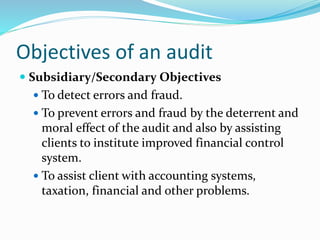 Subsidiary/Secondary Objectives
 To detect errors and fraud.
 To prevent errors and fraud by the deterrent and
moral effect of the audit and also by assisting
clients to institute improved financial control
system.
 To assist client with accounting systems,
taxation, financial and other problems.
Objectives of an audit
 