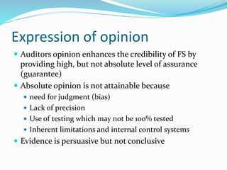 Expression of opinion
 Auditors opinion enhances the credibility of FS by
providing high, but not absolute level of assurance
(guarantee)
 Absolute opinion is not attainable because
 need for judgment (bias)
 Lack of precision
 Use of testing which may not be 100% tested
 Inherent limitations and internal control systems
 Evidence is persuasive but not conclusive
 