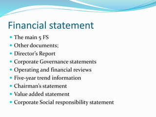 Financial statement
 The main 5 FS
 Other documents;
 Director’s Report
 Corporate Governance statements
 Operating and financial reviews
 Five-year trend information
 Chairman’s statement
 Value added statement
 Corporate Social responsibility statement
 