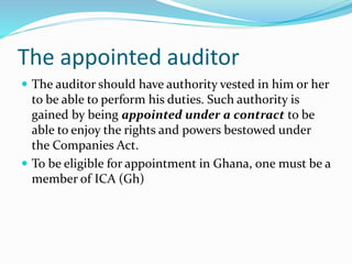 The appointed auditor
 The auditor should have authority vested in him or her
to be able to perform his duties. Such authority is
gained by being appointed under a contract to be
able to enjoy the rights and powers bestowed under
the Companies Act.
 To be eligible for appointment in Ghana, one must be a
member of ICA (Gh)
 