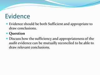 Evidence
 Evidence should be both Sufficient and appropriate to
draw conclusions.
 Question
 Discuss how the sufficiency and appropriateness of the
audit evidence can be mutually reconciled to be able to
draw relevant conclusions.
 