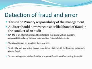 Detection of fraud and error
 This is the Primary responsibility of the management
 Auditor should however consider likelihood of fraud in
the conduct of an audit
 ISA 240 is an international auditing stardard that deals with an auditors
responsibility relating to fraud in an audit of financial statements.
 The objectives of his standard therefore are,
 To identify and assess the risks of material misstatement f the financial statements
due to fraud.
 To respond appropriately o fraud or suspected fraud identified during the audit.
 