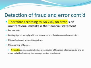 Detection of fraud and error cont’d
 Therefore according to ISA 240, An error is an
unintentional mistake n the financial statement.
 For example,
 Posting figured wrongly which at involve errors of omission and commission.
 Misapplication of accounting policies.
 Misreporting of figures.
 A fraud is an international misrepresentation of financial information by one or
more individuals among the management or employees.
 