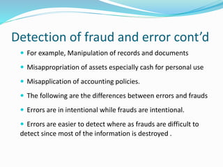 Detection of fraud and error cont’d
 For example, Manipulation of records and documents
 Misappropriation of assets especially cash for personal use
 Misapplication of accounting policies.
 The following are the differences between errors and frauds
 Errors are in intentional while frauds are intentional.
 Errors are easier to detect where as frauds are difficult to
detect since most of the information is destroyed .
 
