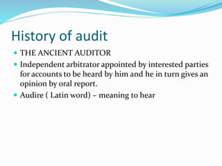 History of audit
 THE ANCIENT AUDITOR
 Independent arbitrator appointed by interested parties
for accounts to be heard by him and he in turn gives an
opinion by oral report.
 Audire ( Latin word) – meaning to hear
 