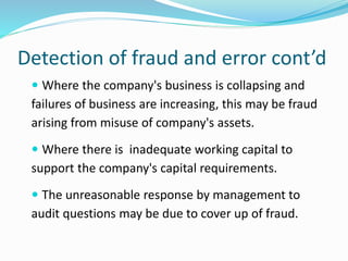 Detection of fraud and error cont’d
 Where the company's business is collapsing and
failures of business are increasing, this may be fraud
arising from misuse of company's assets.
 Where there is inadequate working capital to
support the company's capital requirements.
 The unreasonable response by management to
audit questions may be due to cover up of fraud.
 