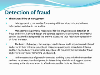 Detection of fraud
 The responsibility of management
 Management is responsible for making all financial records and relevant
information available to the auditor.
 Management is primarily responsible for the prevention and detection of
fraud and errors.it should design and operate appropriate accounting and internal
control system that safeguards the entity’s assets and thus reduces the possibility
of fraud and error.
 The board of directors, the managers and internal audit should consider fraud
and error in their risk assessment and corporate governance procedures. Internal
auditors normally carry out detailed procedures to minimize the like hood of fraud
and error occurring or remaining uneducated,
 In the observance of generally accepted auditing standards the independent
auditors must exercise misjudgment in determining which is auditing procedures
necessary in the circumstances to afford a reasonable basis for his opinion.
 