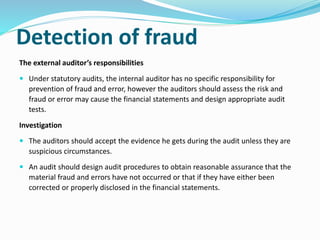 Detection of fraud
The external auditor’s responsibilities
 Under statutory audits, the internal auditor has no specific responsibility for
prevention of fraud and error, however the auditors should assess the risk and
fraud or error may cause the financial statements and design appropriate audit
tests.
Investigation
 The auditors should accept the evidence he gets during the audit unless they are
suspicious circumstances.
 An audit should design audit procedures to obtain reasonable assurance that the
material fraud and errors have not occurred or that if they have either been
corrected or properly disclosed in the financial statements.
 