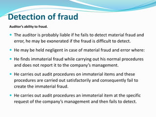 Detection of fraud
Auditor’s ability to fraud.
 The auditor is probably liable if he fails to detect material fraud and
error, he may be exonerated if the fraud is difficult to detect.
 He may be held negligent in case of material fraud and error where:
 He finds immaterial fraud while carrying out his normal procedures
and does not report it to the company’s management.
 He carries out audit procedures on immaterial items and these
procedures are carried out satisfactorily and consequently fail to
create the immaterial fraud.
 He carries out audit procedures an immaterial item at the specific
request of the company’s management and then fails to detect.
 