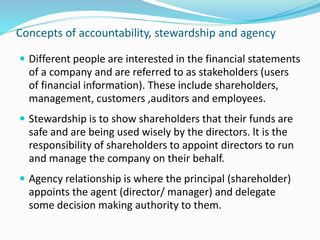 Concepts of accountability, stewardship and agency
 Different people are interested in the financial statements
of a company and are referred to as stakeholders (users
of financial information). These include shareholders,
management, customers ,auditors and employees.
 Stewardship is to show shareholders that their funds are
safe and are being used wisely by the directors. lt is the
responsibility of shareholders to appoint directors to run
and manage the company on their behalf.
 Agency relationship is where the principal (shareholder)
appoints the agent (director/ manager) and delegate
some decision making authority to them.
 