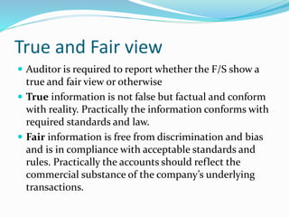 True and Fair view
 Auditor is required to report whether the F/S show a
true and fair view or otherwise
 True information is not false but factual and conform
with reality. Practically the information conforms with
required standards and law.
 Fair information is free from discrimination and bias
and is in compliance with acceptable standards and
rules. Practically the accounts should reflect the
commercial substance of the company’s underlying
transactions.
 