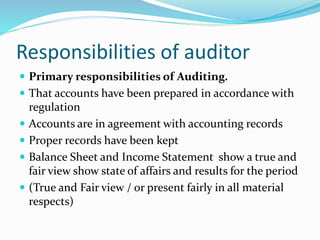 Responsibilities of auditor
 Primary responsibilities of Auditing.
 That accounts have been prepared in accordance with
regulation
 Accounts are in agreement with accounting records
 Proper records have been kept
 Balance Sheet and Income Statement show a true and
fair view show state of affairs and results for the period
 (True and Fair view / or present fairly in all material
respects)
 