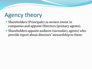 Agency theory
 Shareholders (Principals) as owners invest in
companies and appoint Directors (primary agents).
 Shareholders appoint auditors (secondary agents) who
provide report about directors’ stewardship to them.
 