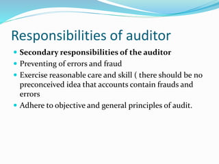 Responsibilities of auditor
 Secondary responsibilities of the auditor
 Preventing of errors and fraud
 Exercise reasonable care and skill ( there should be no
preconceived idea that accounts contain frauds and
errors
 Adhere to objective and general principles of audit.
 
