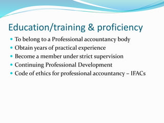 Education/training & proficiency
 To belong to a Professional accountancy body
 Obtain years of practical experience
 Become a member under strict supervision
 Continuing Professional Development
 Code of ethics for professional accountancy – IFACs
 