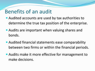 Benefits of an audit
 Audited accounts are used by tax authorities to
determine the true tax position of the enterprise.
 Audits are important when valuing shares and
bonds.
 Audited financial statements ease comparability
between two firms or within the financial periods.
 Audits make it more effective for management to
make decisions.
 