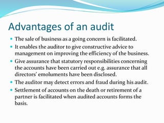 Advantages of an audit
 The sale of business as a going concern is facilitated.
 It enables the auditor to give constructive advice to
management on improving the efficiency of the business.
 Give assurance that statutory responsibilities concerning
the accounts have been carried out e.g. assurance that all
directors’ emoluments have been disclosed.
 The auditor may detect errors and fraud during his audit.
 Settlement of accounts on the death or retirement of a
partner is facilitated when audited accounts forms the
basis.
 