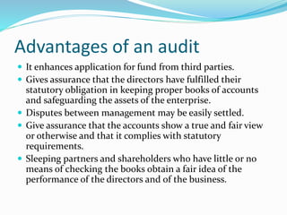  It enhances application for fund from third parties.
 Gives assurance that the directors have fulfilled their
statutory obligation in keeping proper books of accounts
and safeguarding the assets of the enterprise.
 Disputes between management may be easily settled.
 Give assurance that the accounts show a true and fair view
or otherwise and that it complies with statutory
requirements.
 Sleeping partners and shareholders who have little or no
means of checking the books obtain a fair idea of the
performance of the directors and of the business.
Advantages of an audit
 