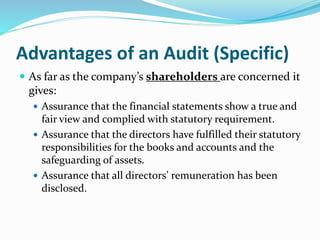  As far as the company’s shareholders are concerned it
gives:
 Assurance that the financial statements show a true and
fair view and complied with statutory requirement.
 Assurance that the directors have fulfilled their statutory
responsibilities for the books and accounts and the
safeguarding of assets.
 Assurance that all directors’ remuneration has been
disclosed.
Advantages of an Audit (Specific)
 
