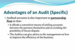  Audited accounts is also important to partnership
firm in that:
 It affords a convenient means of settling accounts
between the partners themselves and so avoiding the
possibility of future dispute.
 The Auditor can give advice to the management on how
to improve the efficiency of the business.
Advantages of an Audit (Specific)
 