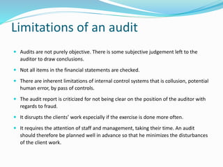 Limitations of an audit
 Audits are not purely objective. There is some subjective judgement left to the
auditor to draw conclusions.
 Not all items in the financial statements are checked.
 There are inherent limitations of internal control systems that is collusion, potential
human error, by pass of controls.
 The audit report is criticized for not being clear on the position of the auditor with
regards to fraud.
 It disrupts the clients’ work especially if the exercise is done more often.
 It requires the attention of staff and management, taking their time. An audit
should therefore be planned well in advance so that he minimizes the disturbances
of the client work.
 