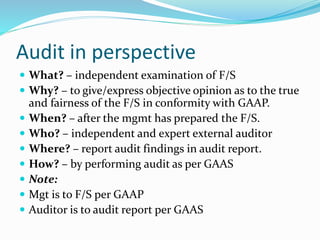 Audit in perspective
 What? – independent examination of F/S
 Why? – to give/express objective opinion as to the true
and fairness of the F/S in conformity with GAAP.
 When? – after the mgmt has prepared the F/S.
 Who? – independent and expert external auditor
 Where? – report audit findings in audit report.
 How? – by performing audit as per GAAS
 Note:
 Mgt is to F/S per GAAP
 Auditor is to audit report per GAAS
 