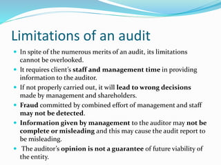 Limitations of an audit
 In spite of the numerous merits of an audit, its limitations
cannot be overlooked.
 It requires client’s staff and management time in providing
information to the auditor.
 If not properly carried out, it will lead to wrong decisions
made by management and shareholders.
 Fraud committed by combined effort of management and staff
may not be detected.
 Information given by management to the auditor may not be
complete or misleading and this may cause the audit report to
be misleading.
 The auditor’s opinion is not a guarantee of future viability of
the entity.
 