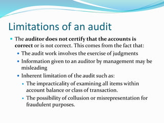  The auditor does not certify that the accounts is
correct or is not correct. This comes from the fact that:
 The audit work involves the exercise of judgments
 Information given to an auditor by management may be
misleading
 Inherent limitation of the audit such as:
 The impracticality of examining all items within
account balance or class of transaction.
 The possibility of collusion or misrepresentation for
fraudulent purposes.
Limitations of an audit
 