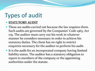  STATUTORY AUDIT
 These are audits carried out because the law requires them.
Such audits are governed by the Companies’ Code 1963, Act
179. The auditor must carry out his work in whatever
manner he considers necessary in order to achieve his
statutory duties. The client has no right to restrict
enquiries necessary for the auditor to perform his audit.
 It is the audit for an incorporated company having limited
liability status. The auditor has a statutory obligation to
report to members of the company or the appointing
authorities under the statute.
Types of audit
 