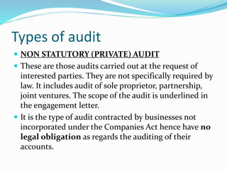 Types of audit
 NON STATUTORY (PRIVATE) AUDIT
 These are those audits carried out at the request of
interested parties. They are not specifically required by
law. It includes audit of sole proprietor, partnership,
joint ventures. The scope of the audit is underlined in
the engagement letter.
 It is the type of audit contracted by businesses not
incorporated under the Companies Act hence have no
legal obligation as regards the auditing of their
accounts.
 