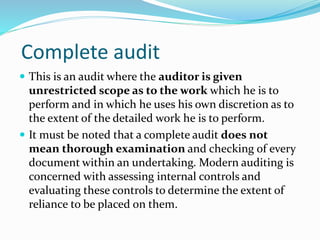 Complete audit
 This is an audit where the auditor is given
unrestricted scope as to the work which he is to
perform and in which he uses his own discretion as to
the extent of the detailed work he is to perform.
 It must be noted that a complete audit does not
mean thorough examination and checking of every
document within an undertaking. Modern auditing is
concerned with assessing internal controls and
evaluating these controls to determine the extent of
reliance to be placed on them.
 