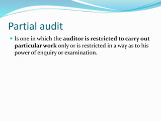 Partial audit
 Is one in which the auditor is restricted to carry out
particular work only or is restricted in a way as to his
power of enquiry or examination.
 