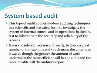 System based audit
 This type of audit applies modern auditing techniques
in a scientific and statistical form to investigate the
system of internal control and its operations backed by
test to substantiate the accuracy and reliability of the
records.
 It was considered necessary, formerly, to check a great
number of transactions and vouch many documents as
it was as though the greater the amount of work
undertaken the more efficient will be the audit and the
more reliable will the auditor’s report.
 