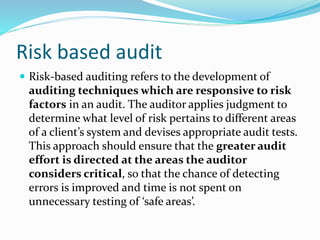 Risk based audit
 Risk-based auditing refers to the development of
auditing techniques which are responsive to risk
factors in an audit. The auditor applies judgment to
determine what level of risk pertains to different areas
of a client’s system and devises appropriate audit tests.
This approach should ensure that the greater audit
effort is directed at the areas the auditor
considers critical, so that the chance of detecting
errors is improved and time is not spent on
unnecessary testing of ‘safe areas’.
 