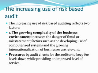  The increasing use of risk based auditing reflects two
factors:
 1. The growing complexity of the business
environment increases the danger of fraud or
misstatement; factors such as the developing use of
computerized systems and the growing
internationalization of businesses are relevant.
 Pressures by audit clients for the auditor to keep fee
levels down while providing an improved level of
service.
The increasing use of risk based
audit
 