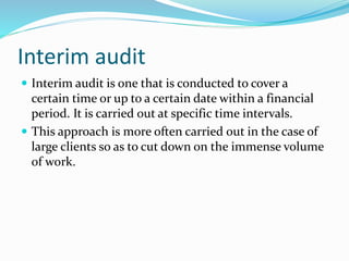  Interim audit is one that is conducted to cover a
certain time or up to a certain date within a financial
period. It is carried out at specific time intervals.
 This approach is more often carried out in the case of
large clients so as to cut down on the immense volume
of work.
Interim audit
 