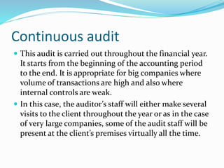 Continuous audit
 This audit is carried out throughout the financial year.
It starts from the beginning of the accounting period
to the end. It is appropriate for big companies where
volume of transactions are high and also where
internal controls are weak.
 In this case, the auditor’s staff will either make several
visits to the client throughout the year or as in the case
of very large companies, some of the audit staff will be
present at the client’s premises virtually all the time.
 