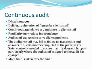  Disadvantages
 Deliberate alteration of figures by clients staff
 Continuous attendance as a nuisance to clients staff
 Familiarity may reduce independence
 Audit staff expected to solve clients problems
 The auditor’s staff may fail to follow up transaction and
answers to queries not be completed at the previous visit.
Strict control is needed to ensure that this does not happen
particularly where the audit staff assigned to the audit has
changed.
 More time is taken over the audit.
Continuous audit
 