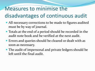 Measures to minimise the
disadvantages of continuous audit
 All necessary corrections to be made to figures audited
must be by way of journal.
 Totals at the end of a period should be recorded in the
audit note book and be verified at the next audit.
 Errors and queries should be cleared or dealt with as
soon as necessary.
 The audit of impersonal and private ledgers should be
left until the final audit.
 