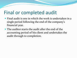 Final or completed audit
 Final audit is one in which the work is undertaken in a
single period following the end of the company’s
financial year.
 The auditor starts the audit after the end of the
accounting period of his client and undertakes the
audit through to completion.
 