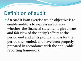  An Audit is an exercise which objective is to
enable auditors to express an opinion
whether the financial statements give a true
and fair view of the entity’s affairs at the
period end and of its profit and loss for the
period then ended, and have been properly
prepared in accordance with the applicable
reporting framework.
Definition of audit
 