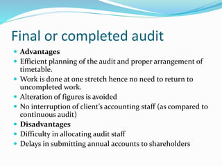  Advantages
 Efficient planning of the audit and proper arrangement of
timetable.
 Work is done at one stretch hence no need to return to
uncompleted work.
 Alteration of figures is avoided
 No interruption of client’s accounting staff (as compared to
continuous audit)
 Disadvantages
 Difficulty in allocating audit staff
 Delays in submitting annual accounts to shareholders
Final or completed audit
 